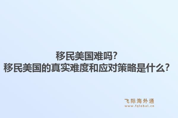 移民美国难吗?移民美国的真实难度和应对策略是什么?1.jpg