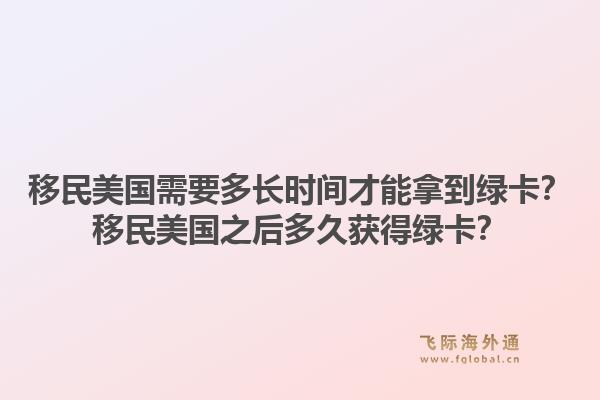 移民美国需要多长时间才能拿到绿卡？移民美国之后多久获得绿卡？1.jpg