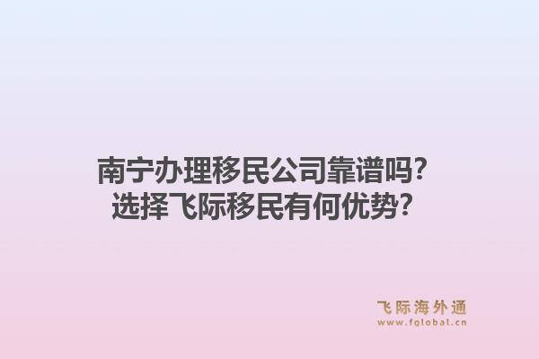 南宁办理移民公司靠谱吗？选择飞际移民有何优势？1.jpg