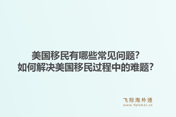 美国移民有哪些常见问题？如何解决美国移民过程中的难题？1.jpg