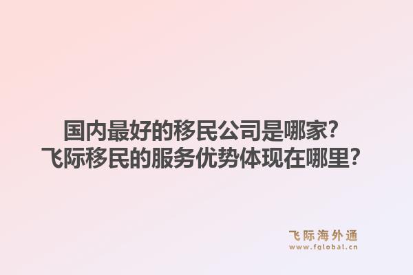 国内最好的移民公司是哪家？飞际移民的服务优势体现在哪里？1.jpg