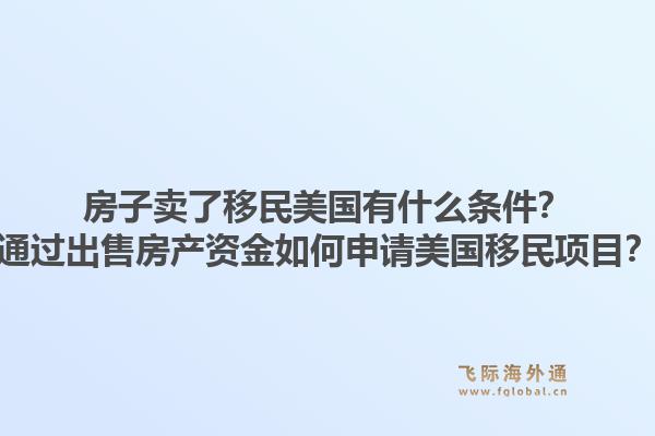 房子卖了移民美国有什么条件？通过出售房产资金如何申请美国移民项目？1.jpg