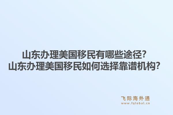 山东办理美国移民有哪些途径？山东办理美国移民如何选择靠谱机构？1.jpg