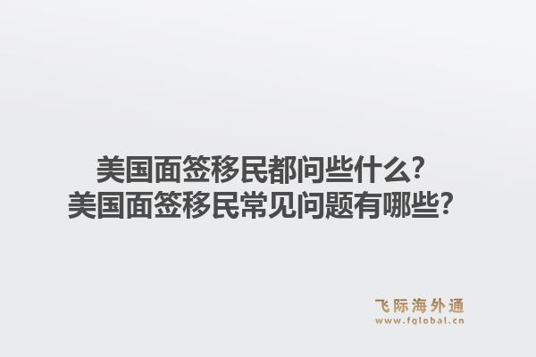 美国面签移民都问些什么?美国面签移民常见问题有哪些?1.jpg
