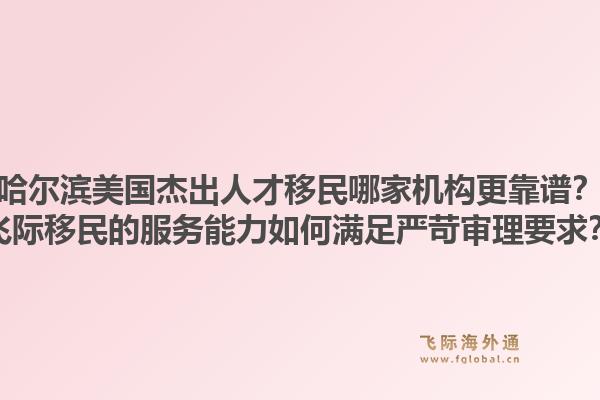 哈尔滨美国杰出人才移民哪家机构更靠谱?飞际移民的服务能力如何满足严苛审理要求?1.jpg