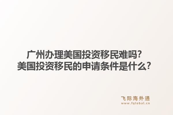 广州办理美国投资移民难吗？美国投资移民的申请条件是什么？1.jpg