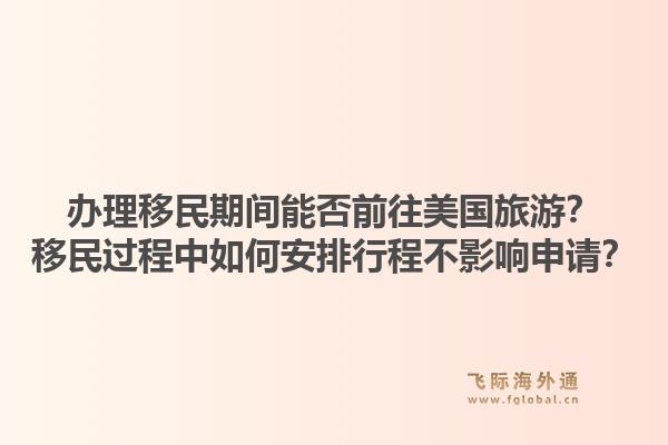 办理移民期间能否前往美国旅游?移民过程中如何安排行程不影响申请?1.jpg