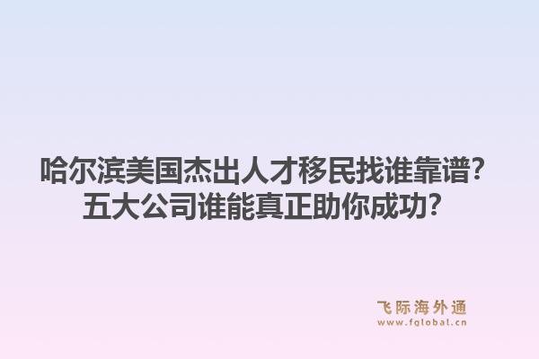 哈尔滨美国杰出人才移民找谁靠谱?五大公司谁能真正助你成功?1.jpg