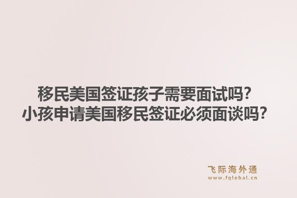 移民美国签证孩子需要面试吗？小孩申请美国移民签证必须面谈吗？1.jpg