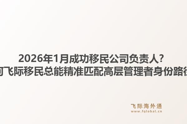2026年1月成功移民公司负责人?为何飞际移民总能精准匹配高层管理者身份路径?1.jpg