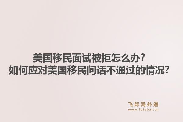 美国移民面试被拒怎么办？如何应对美国移民问话不通过的情况？1.jpg