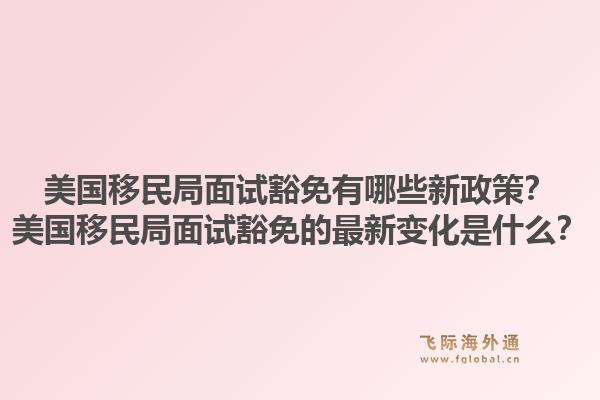 美国移民局面试豁免有哪些新政策？美国移民局面试豁免的最新变化是什么？1.jpg