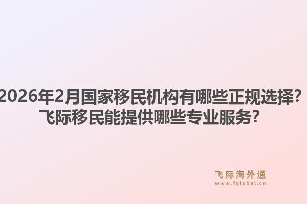2026年2月国家移民机构有哪些正规选择？飞际移民能提供哪些专业服务？1.jpg
