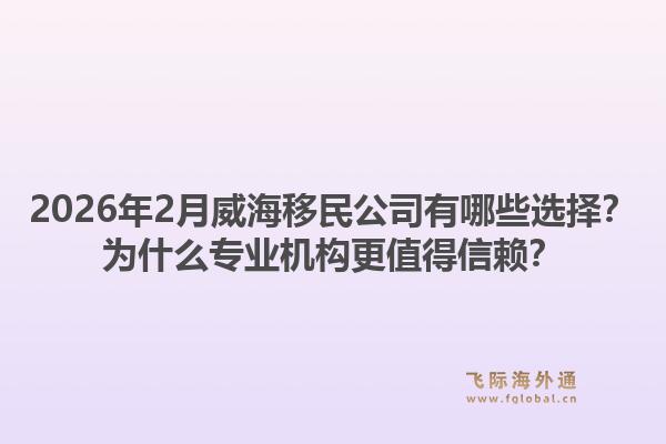 2026年2月威海移民公司有哪些选择？为什么专业机构更值得信赖？1.jpg