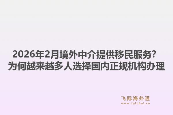2026年2月境外中介提供移民服务？为何越来越多人选择国内正规机构办理1.jpg