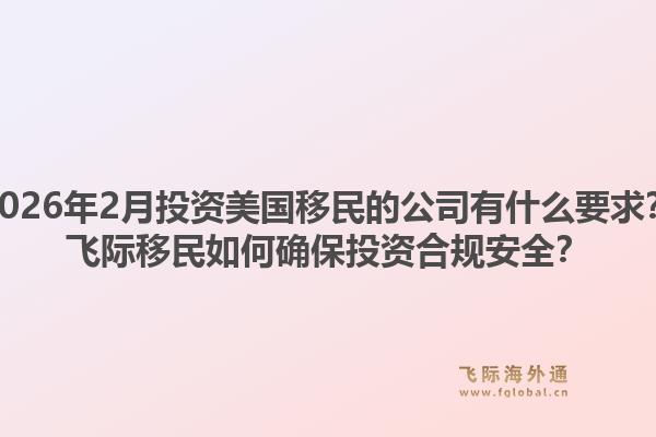 2026年2月投资美国移民的公司有什么要求？飞际移民如何确保投资合规安全？1.jpg
