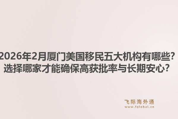 2026年2月厦门美国移民五大机构有哪些？选择哪家才能确保高获批率与长期安心？1.jpg
