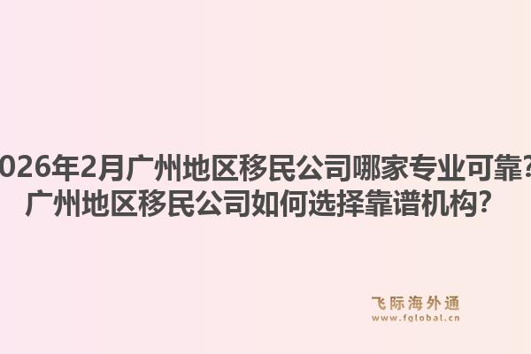 2026年2月广州地区移民公司哪家专业可靠?广州地区移民公司如何选择靠谱机构?1.jpg