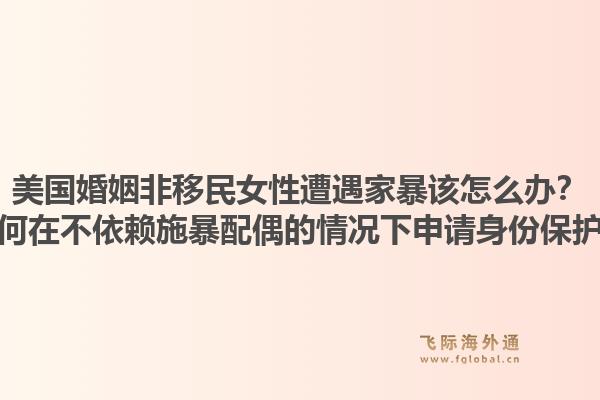 美国婚姻非移民女性遭遇家暴该怎么办？如何在不依赖施暴配偶的情况下申请身份保护？