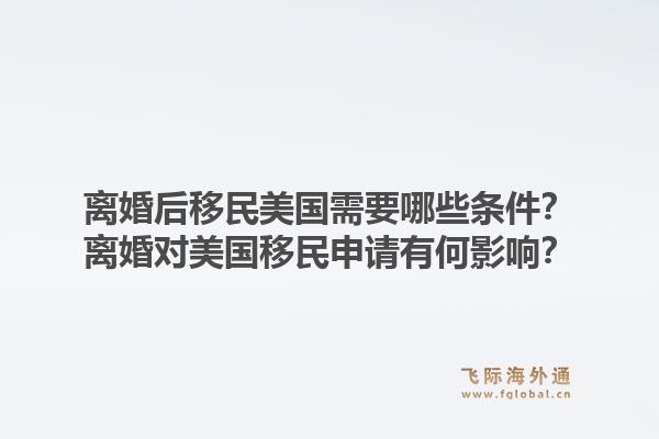 离婚后移民美国需要哪些条件？离婚对美国移民申请有何影响？1.jpg