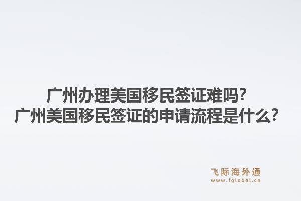 广州办理美国移民签证难吗？广州美国移民签证的申请流程是什么？1.jpg