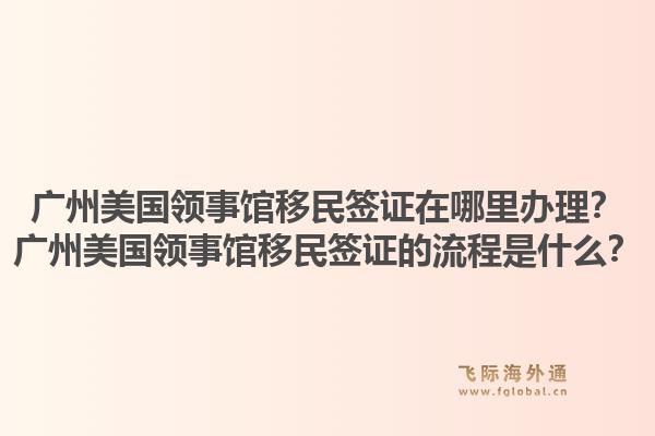广州美国领事馆移民签证在哪里办理？广州美国领事馆移民签证的流程是什么？1.jpg