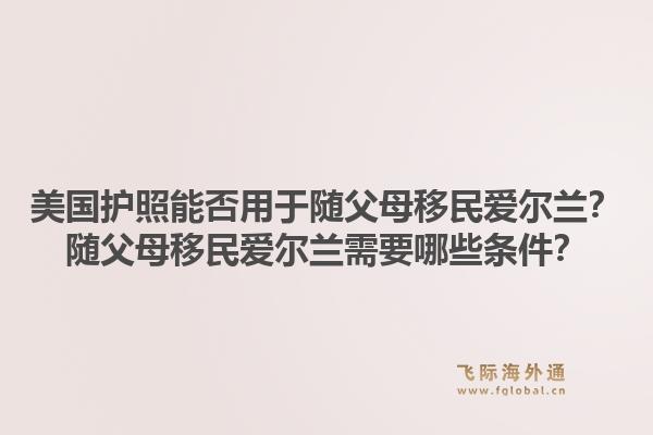 美国护照能否用于随父母移民爱尔兰？随父母移民爱尔兰需要哪些条件？1.jpg