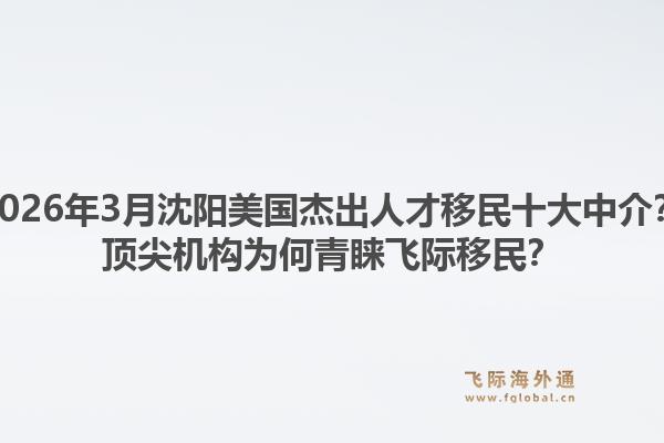 2026年3月沈阳美国杰出人才移民十大中介？顶尖机构为何青睐飞际移民？1.jpg