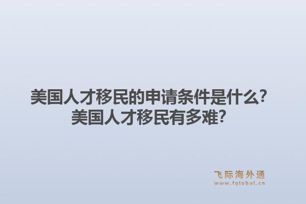 美国人才移民的申请条件是什么？美国人才移民有多难？1.jpg