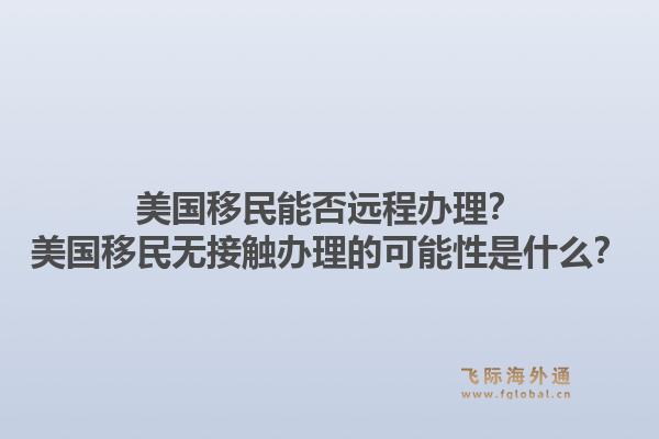 美国移民能否远程办理？美国移民无接触办理的可能性是什么？1.jpg