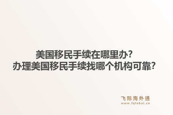 美国移民手续在哪里办？办理美国移民手续找哪个机构可靠？1.jpg