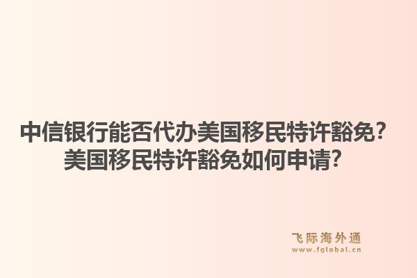 中信银行能否代办美国移民特许豁免?美国移民特许豁免如何申请?1.jpg