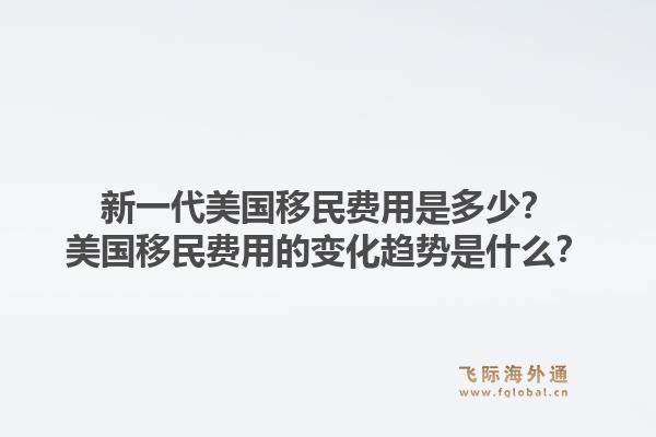 新一代美国移民费用是多少？美国移民费用的变化趋势是什么？1.jpg