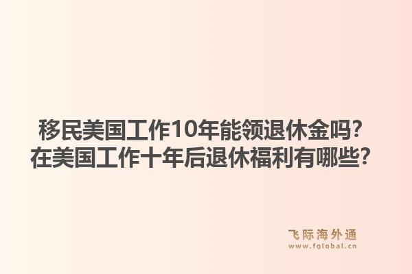 移民美国工作10年能领退休金吗？在美国工作十年后退休福利有哪些？