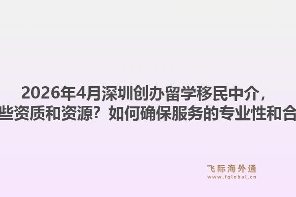 2026年4月深圳创办留学移民中介，需要哪些资质和资源？如何确保服务的专业性和合规性？1.jpg