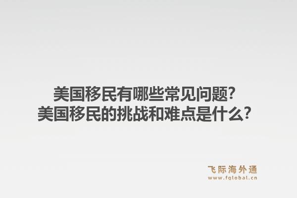 美国移民有哪些常见问题？美国移民的挑战和难点是什么？1.jpg