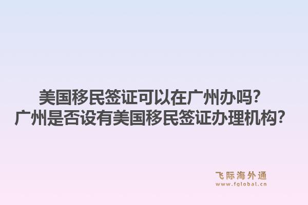 美国移民签证可以在广州办吗？广州是否设有美国移民签证办理机构？