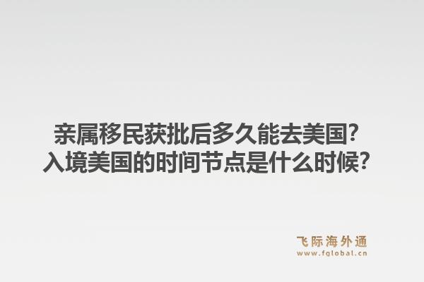 亲属移民获批后多久能去美国？入境美国的时间节点是什么时候？1.jpg