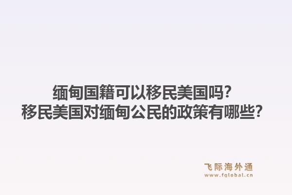 缅甸国籍可以移民美国吗？移民美国对缅甸公民的政策有哪些？1.jpg