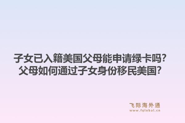 子女已入籍美国父母能申请绿卡吗？父母如何通过子女身份移民美国？1.jpg